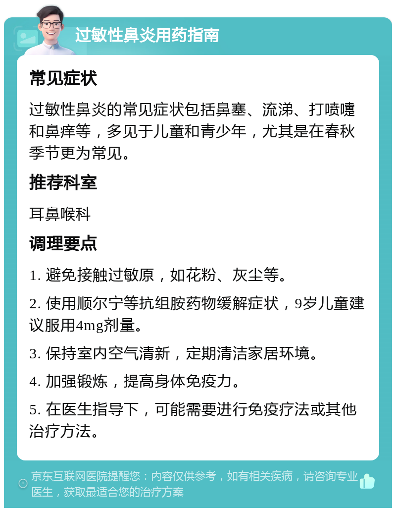 过敏性鼻炎用药指南 常见症状 过敏性鼻炎的常见症状包括鼻塞、流涕、打喷嚏和鼻痒等，多见于儿童和青少年，尤其是在春秋季节更为常见。 推荐科室 耳鼻喉科 调理要点 1. 避免接触过敏原，如花粉、灰尘等。 2. 使用顺尔宁等抗组胺药物缓解症状，9岁儿童建议服用4mg剂量。 3. 保持室内空气清新，定期清洁家居环境。 4. 加强锻炼，提高身体免疫力。 5. 在医生指导下，可能需要进行免疫疗法或其他治疗方法。