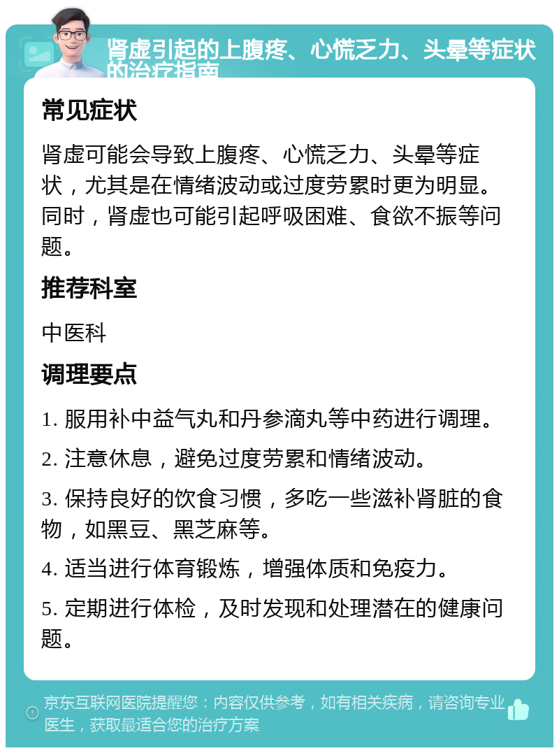 肾虚引起的上腹疼、心慌乏力、头晕等症状的治疗指南 常见症状 肾虚可能会导致上腹疼、心慌乏力、头晕等症状，尤其是在情绪波动或过度劳累时更为明显。同时，肾虚也可能引起呼吸困难、食欲不振等问题。 推荐科室 中医科 调理要点 1. 服用补中益气丸和丹参滴丸等中药进行调理。 2. 注意休息，避免过度劳累和情绪波动。 3. 保持良好的饮食习惯，多吃一些滋补肾脏的食物，如黑豆、黑芝麻等。 4. 适当进行体育锻炼，增强体质和免疫力。 5. 定期进行体检，及时发现和处理潜在的健康问题。