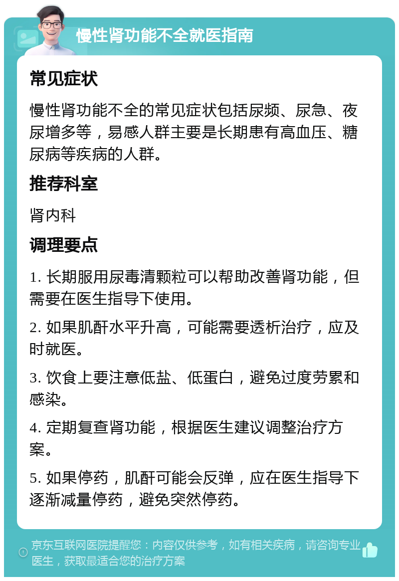 慢性肾功能不全就医指南 常见症状 慢性肾功能不全的常见症状包括尿频、尿急、夜尿增多等，易感人群主要是长期患有高血压、糖尿病等疾病的人群。 推荐科室 肾内科 调理要点 1. 长期服用尿毒清颗粒可以帮助改善肾功能，但需要在医生指导下使用。 2. 如果肌酐水平升高，可能需要透析治疗，应及时就医。 3. 饮食上要注意低盐、低蛋白，避免过度劳累和感染。 4. 定期复查肾功能，根据医生建议调整治疗方案。 5. 如果停药，肌酐可能会反弹，应在医生指导下逐渐减量停药，避免突然停药。