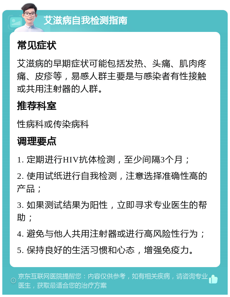 艾滋病自我检测指南 常见症状 艾滋病的早期症状可能包括发热、头痛、肌肉疼痛、皮疹等，易感人群主要是与感染者有性接触或共用注射器的人群。 推荐科室 性病科或传染病科 调理要点 1. 定期进行HIV抗体检测，至少间隔3个月； 2. 使用试纸进行自我检测，注意选择准确性高的产品； 3. 如果测试结果为阳性，立即寻求专业医生的帮助； 4. 避免与他人共用注射器或进行高风险性行为； 5. 保持良好的生活习惯和心态，增强免疫力。