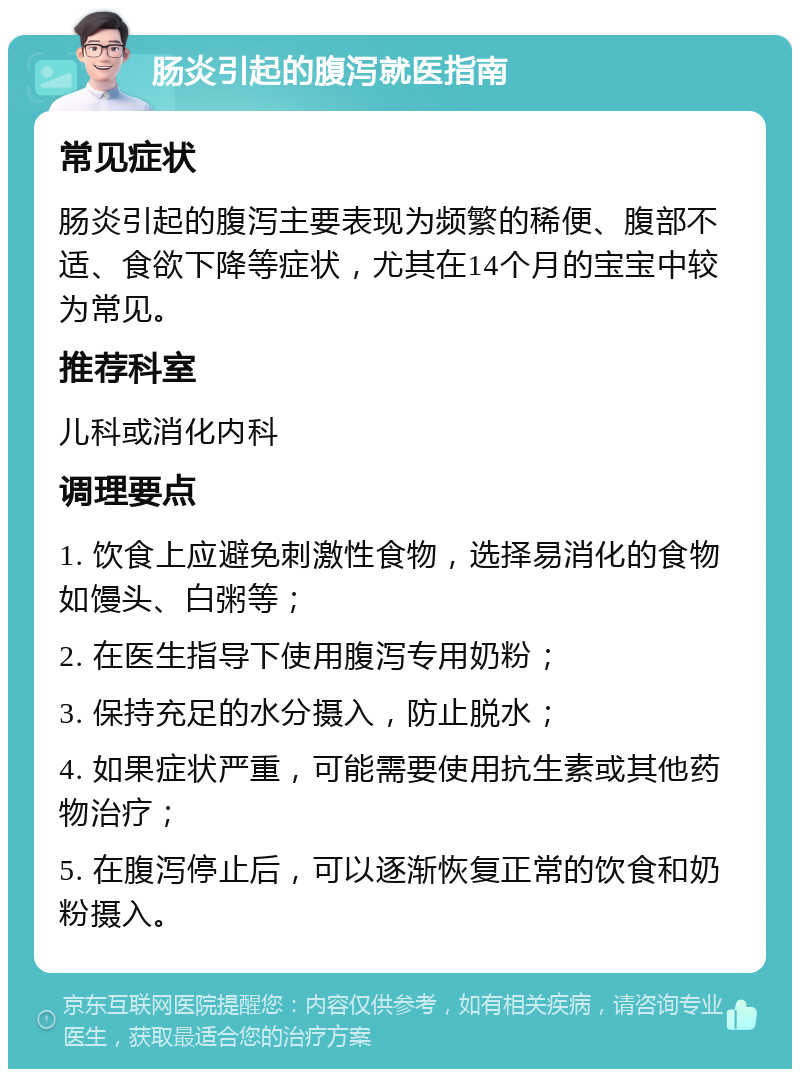 肠炎引起的腹泻就医指南 常见症状 肠炎引起的腹泻主要表现为频繁的稀便、腹部不适、食欲下降等症状，尤其在14个月的宝宝中较为常见。 推荐科室 儿科或消化内科 调理要点 1. 饮食上应避免刺激性食物，选择易消化的食物如馒头、白粥等； 2. 在医生指导下使用腹泻专用奶粉； 3. 保持充足的水分摄入，防止脱水； 4. 如果症状严重，可能需要使用抗生素或其他药物治疗； 5. 在腹泻停止后，可以逐渐恢复正常的饮食和奶粉摄入。