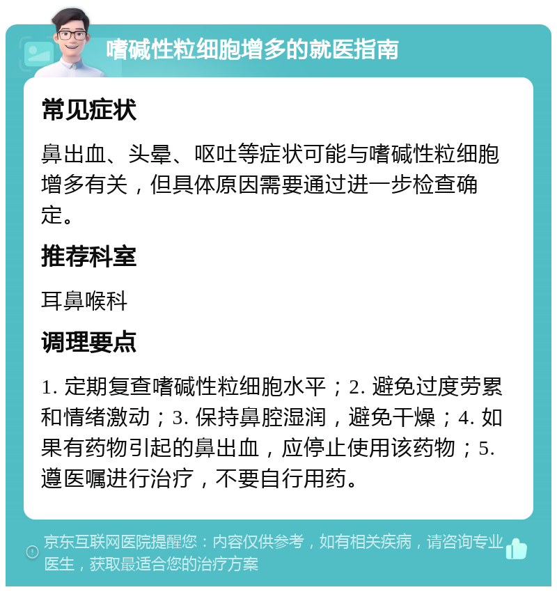 嗜碱性粒细胞增多的就医指南 常见症状 鼻出血、头晕、呕吐等症状可能与嗜碱性粒细胞增多有关，但具体原因需要通过进一步检查确定。 推荐科室 耳鼻喉科 调理要点 1. 定期复查嗜碱性粒细胞水平；2. 避免过度劳累和情绪激动；3. 保持鼻腔湿润，避免干燥；4. 如果有药物引起的鼻出血，应停止使用该药物；5. 遵医嘱进行治疗，不要自行用药。