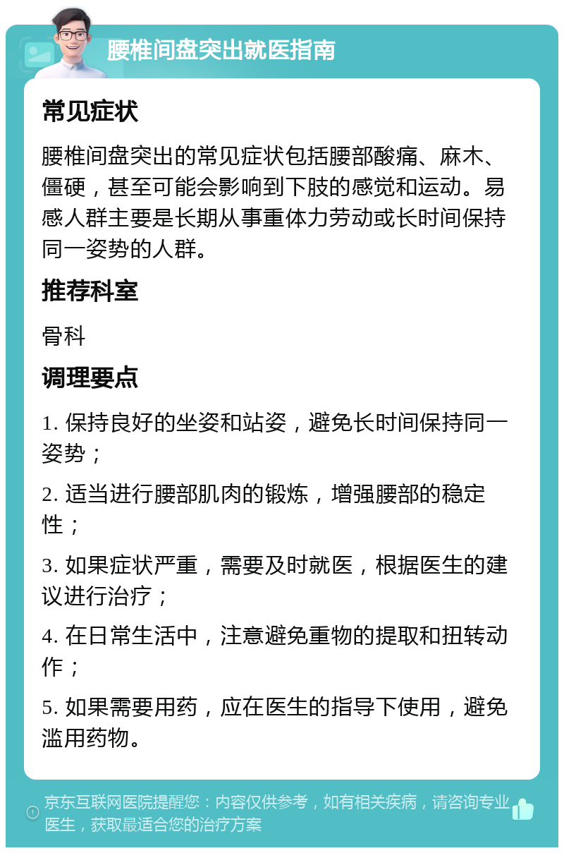 腰椎间盘突出就医指南 常见症状 腰椎间盘突出的常见症状包括腰部酸痛、麻木、僵硬，甚至可能会影响到下肢的感觉和运动。易感人群主要是长期从事重体力劳动或长时间保持同一姿势的人群。 推荐科室 骨科 调理要点 1. 保持良好的坐姿和站姿，避免长时间保持同一姿势； 2. 适当进行腰部肌肉的锻炼，增强腰部的稳定性； 3. 如果症状严重，需要及时就医，根据医生的建议进行治疗； 4. 在日常生活中，注意避免重物的提取和扭转动作； 5. 如果需要用药，应在医生的指导下使用，避免滥用药物。