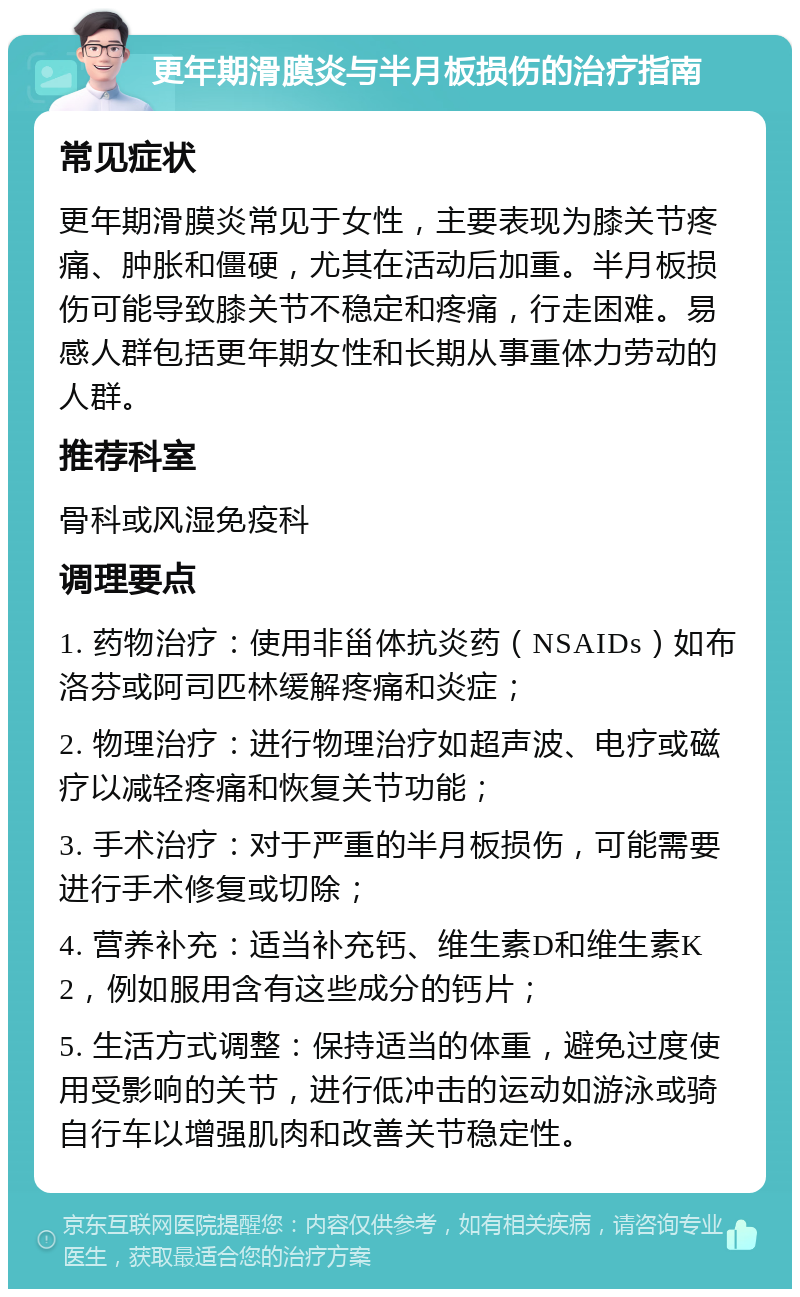 更年期滑膜炎与半月板损伤的治疗指南 常见症状 更年期滑膜炎常见于女性，主要表现为膝关节疼痛、肿胀和僵硬，尤其在活动后加重。半月板损伤可能导致膝关节不稳定和疼痛，行走困难。易感人群包括更年期女性和长期从事重体力劳动的人群。 推荐科室 骨科或风湿免疫科 调理要点 1. 药物治疗：使用非甾体抗炎药（NSAIDs）如布洛芬或阿司匹林缓解疼痛和炎症； 2. 物理治疗：进行物理治疗如超声波、电疗或磁疗以减轻疼痛和恢复关节功能； 3. 手术治疗：对于严重的半月板损伤，可能需要进行手术修复或切除； 4. 营养补充：适当补充钙、维生素D和维生素K2，例如服用含有这些成分的钙片； 5. 生活方式调整：保持适当的体重，避免过度使用受影响的关节，进行低冲击的运动如游泳或骑自行车以增强肌肉和改善关节稳定性。