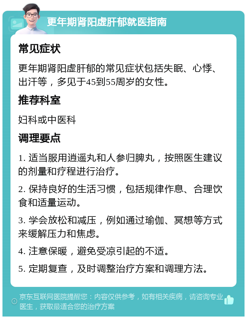 更年期肾阳虚肝郁就医指南 常见症状 更年期肾阳虚肝郁的常见症状包括失眠、心悸、出汗等，多见于45到55周岁的女性。 推荐科室 妇科或中医科 调理要点 1. 适当服用逍遥丸和人参归脾丸，按照医生建议的剂量和疗程进行治疗。 2. 保持良好的生活习惯，包括规律作息、合理饮食和适量运动。 3. 学会放松和减压，例如通过瑜伽、冥想等方式来缓解压力和焦虑。 4. 注意保暖，避免受凉引起的不适。 5. 定期复查，及时调整治疗方案和调理方法。