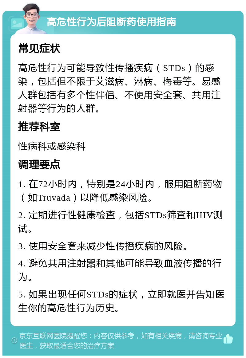 高危性行为后阻断药使用指南 常见症状 高危性行为可能导致性传播疾病（STDs）的感染，包括但不限于艾滋病、淋病、梅毒等。易感人群包括有多个性伴侣、不使用安全套、共用注射器等行为的人群。 推荐科室 性病科或感染科 调理要点 1. 在72小时内，特别是24小时内，服用阻断药物（如Truvada）以降低感染风险。 2. 定期进行性健康检查，包括STDs筛查和HIV测试。 3. 使用安全套来减少性传播疾病的风险。 4. 避免共用注射器和其他可能导致血液传播的行为。 5. 如果出现任何STDs的症状，立即就医并告知医生你的高危性行为历史。