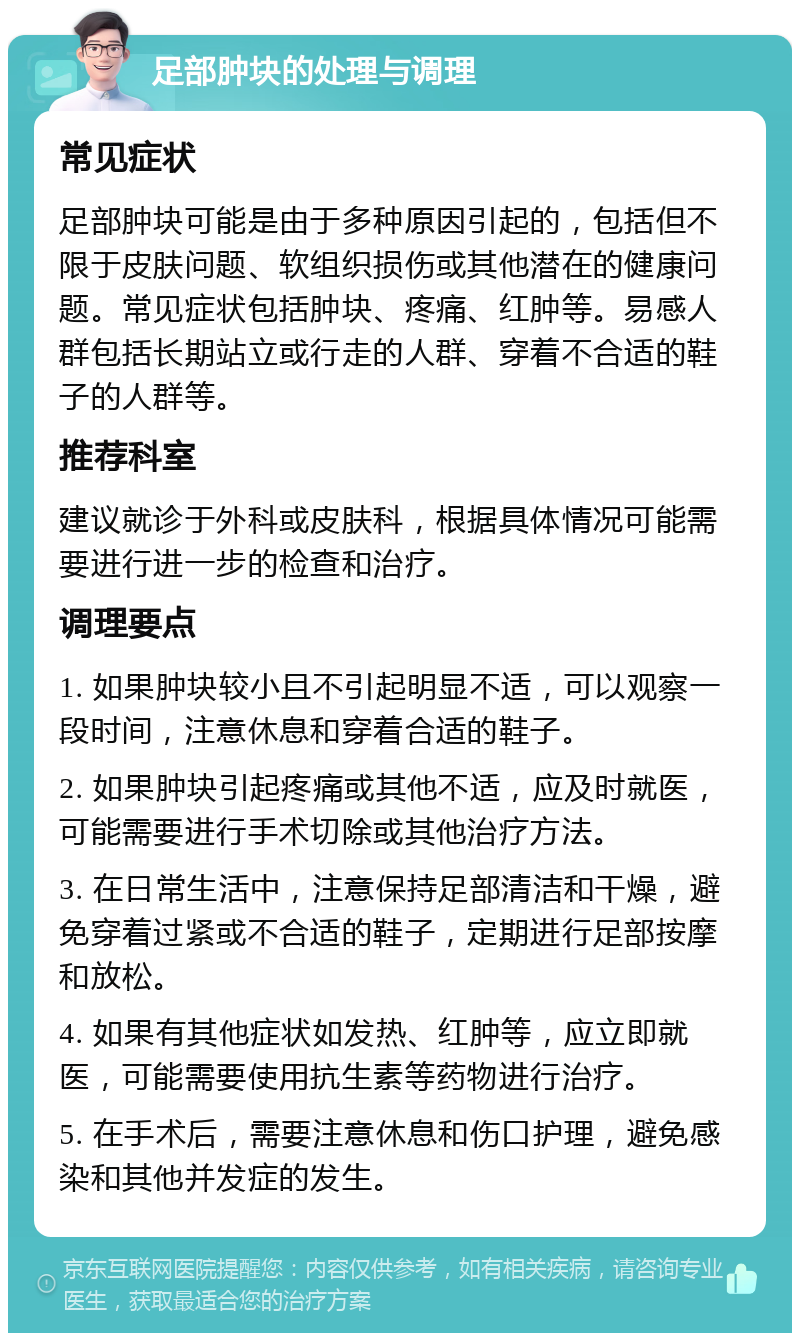 足部肿块的处理与调理 常见症状 足部肿块可能是由于多种原因引起的，包括但不限于皮肤问题、软组织损伤或其他潜在的健康问题。常见症状包括肿块、疼痛、红肿等。易感人群包括长期站立或行走的人群、穿着不合适的鞋子的人群等。 推荐科室 建议就诊于外科或皮肤科，根据具体情况可能需要进行进一步的检查和治疗。 调理要点 1. 如果肿块较小且不引起明显不适，可以观察一段时间，注意休息和穿着合适的鞋子。 2. 如果肿块引起疼痛或其他不适，应及时就医，可能需要进行手术切除或其他治疗方法。 3. 在日常生活中，注意保持足部清洁和干燥，避免穿着过紧或不合适的鞋子，定期进行足部按摩和放松。 4. 如果有其他症状如发热、红肿等，应立即就医，可能需要使用抗生素等药物进行治疗。 5. 在手术后，需要注意休息和伤口护理，避免感染和其他并发症的发生。