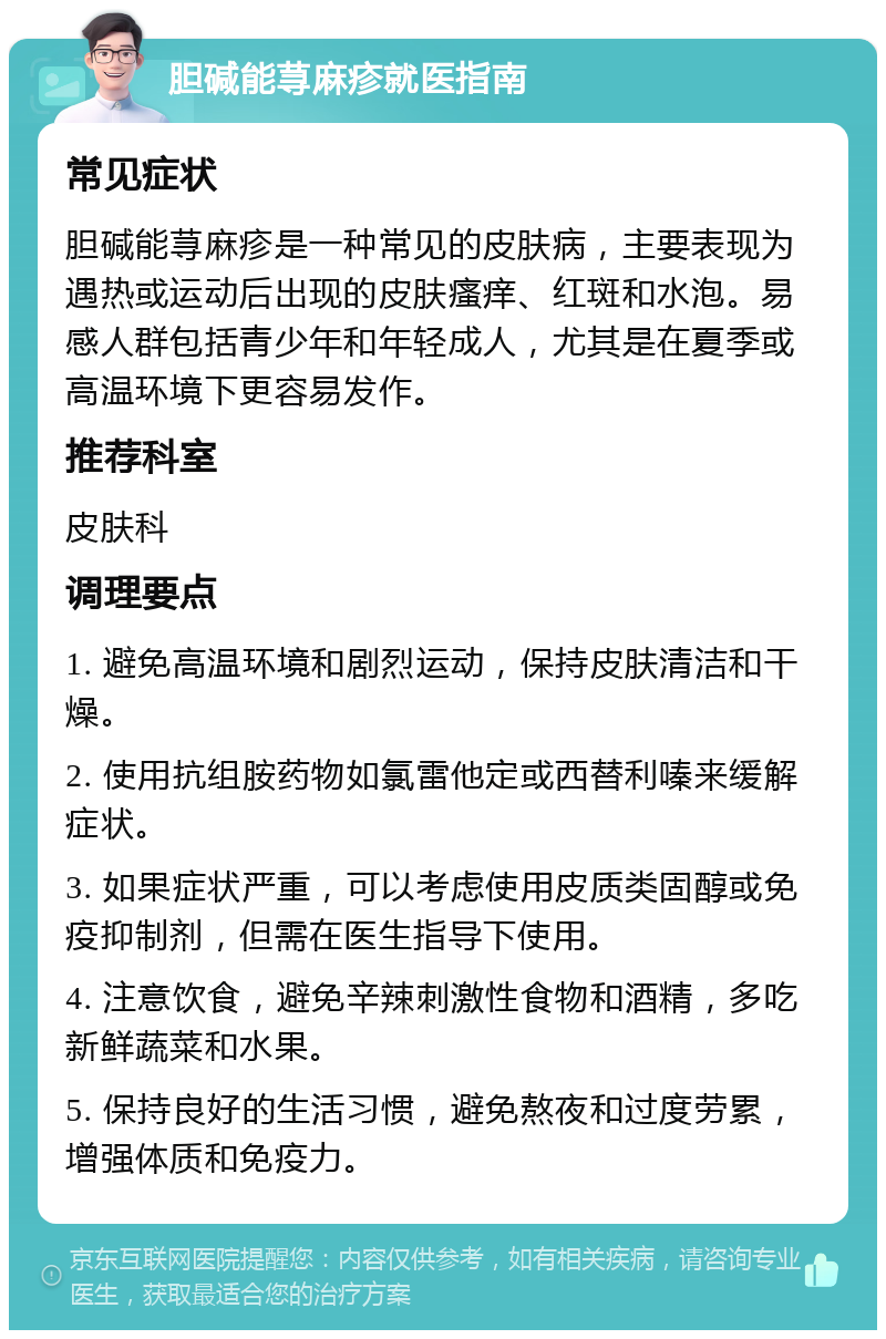 胆碱能荨麻疹就医指南 常见症状 胆碱能荨麻疹是一种常见的皮肤病，主要表现为遇热或运动后出现的皮肤瘙痒、红斑和水泡。易感人群包括青少年和年轻成人，尤其是在夏季或高温环境下更容易发作。 推荐科室 皮肤科 调理要点 1. 避免高温环境和剧烈运动，保持皮肤清洁和干燥。 2. 使用抗组胺药物如氯雷他定或西替利嗪来缓解症状。 3. 如果症状严重，可以考虑使用皮质类固醇或免疫抑制剂，但需在医生指导下使用。 4. 注意饮食，避免辛辣刺激性食物和酒精，多吃新鲜蔬菜和水果。 5. 保持良好的生活习惯，避免熬夜和过度劳累，增强体质和免疫力。