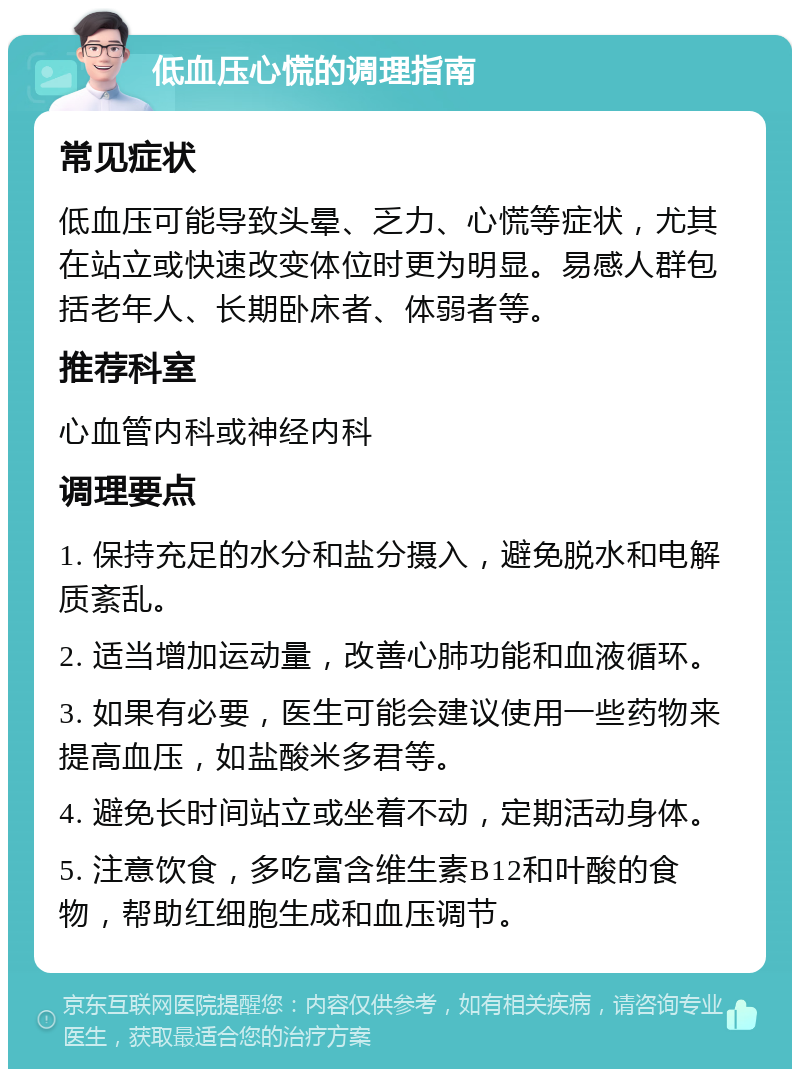 低血压心慌的调理指南 常见症状 低血压可能导致头晕、乏力、心慌等症状，尤其在站立或快速改变体位时更为明显。易感人群包括老年人、长期卧床者、体弱者等。 推荐科室 心血管内科或神经内科 调理要点 1. 保持充足的水分和盐分摄入，避免脱水和电解质紊乱。 2. 适当增加运动量，改善心肺功能和血液循环。 3. 如果有必要，医生可能会建议使用一些药物来提高血压，如盐酸米多君等。 4. 避免长时间站立或坐着不动，定期活动身体。 5. 注意饮食，多吃富含维生素B12和叶酸的食物，帮助红细胞生成和血压调节。