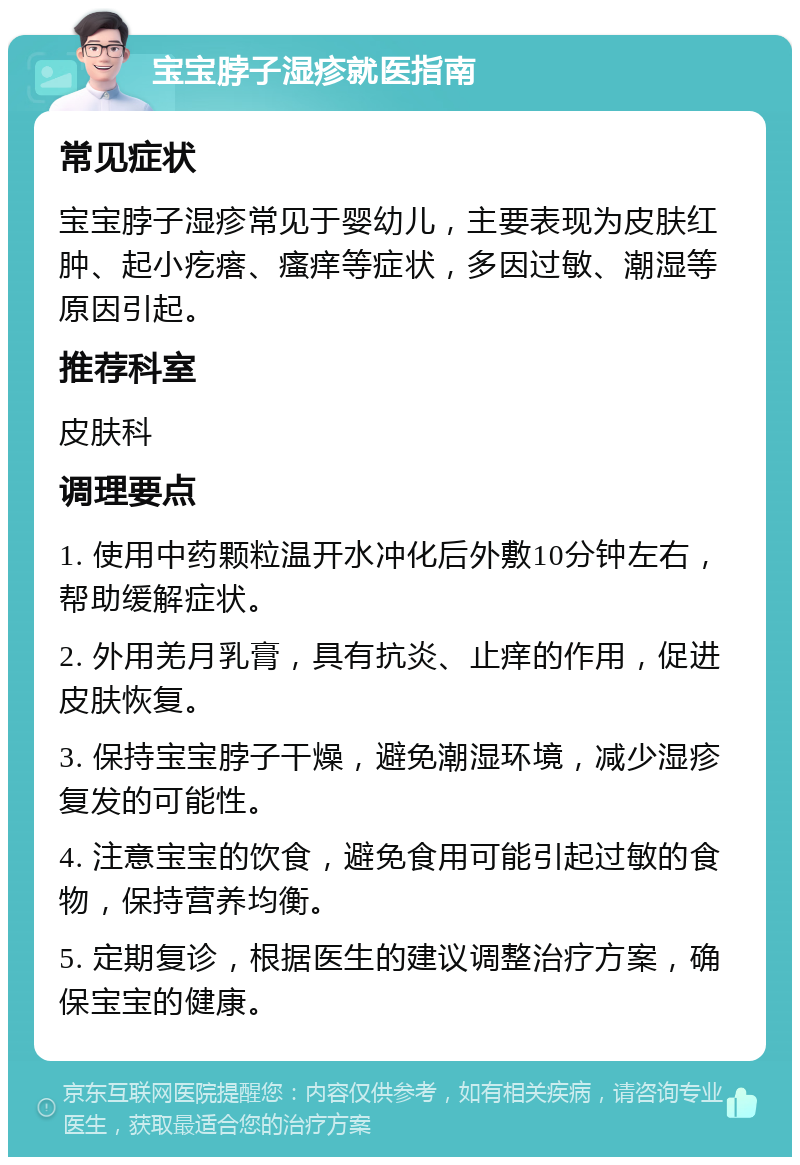 宝宝脖子湿疹就医指南 常见症状 宝宝脖子湿疹常见于婴幼儿，主要表现为皮肤红肿、起小疙瘩、瘙痒等症状，多因过敏、潮湿等原因引起。 推荐科室 皮肤科 调理要点 1. 使用中药颗粒温开水冲化后外敷10分钟左右，帮助缓解症状。 2. 外用羌月乳膏，具有抗炎、止痒的作用，促进皮肤恢复。 3. 保持宝宝脖子干燥，避免潮湿环境，减少湿疹复发的可能性。 4. 注意宝宝的饮食，避免食用可能引起过敏的食物，保持营养均衡。 5. 定期复诊，根据医生的建议调整治疗方案，确保宝宝的健康。