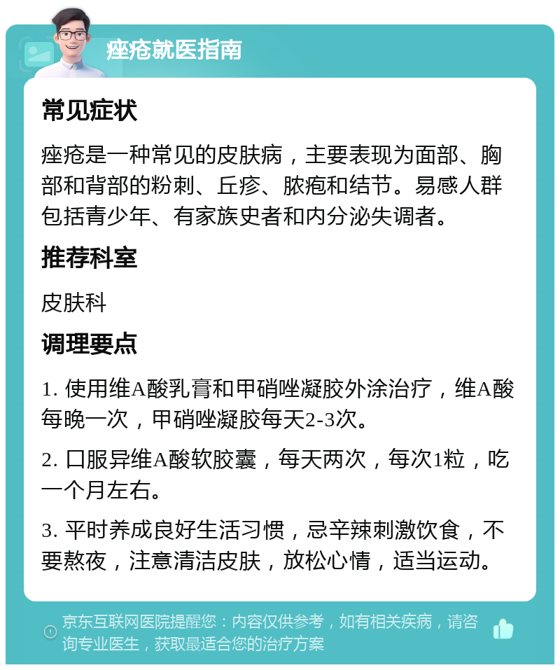 痤疮就医指南 常见症状 痤疮是一种常见的皮肤病，主要表现为面部、胸部和背部的粉刺、丘疹、脓疱和结节。易感人群包括青少年、有家族史者和内分泌失调者。 推荐科室 皮肤科 调理要点 1. 使用维A酸乳膏和甲硝唑凝胶外涂治疗，维A酸每晚一次，甲硝唑凝胶每天2-3次。 2. 口服异维A酸软胶囊，每天两次，每次1粒，吃一个月左右。 3. 平时养成良好生活习惯，忌辛辣刺激饮食，不要熬夜，注意清洁皮肤，放松心情，适当运动。