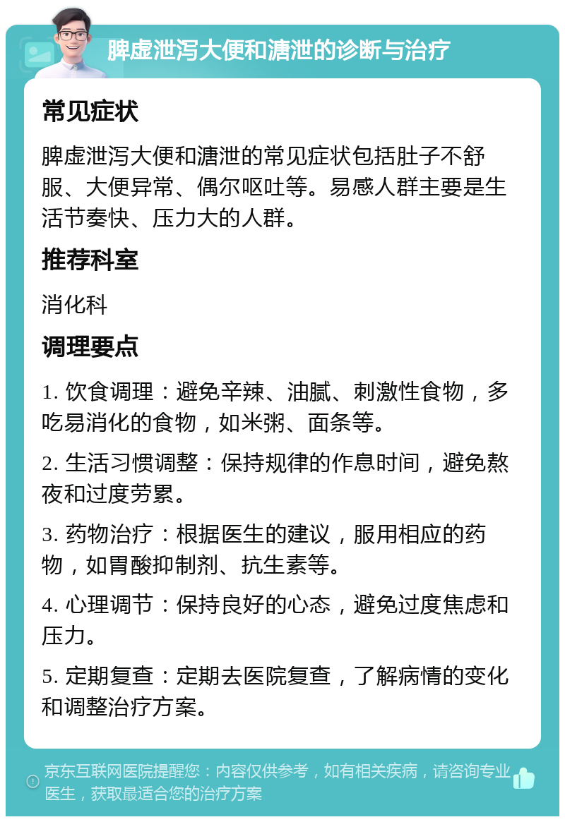 脾虚泄泻大便和溏泄的诊断与治疗 常见症状 脾虚泄泻大便和溏泄的常见症状包括肚子不舒服、大便异常、偶尔呕吐等。易感人群主要是生活节奏快、压力大的人群。 推荐科室 消化科 调理要点 1. 饮食调理：避免辛辣、油腻、刺激性食物，多吃易消化的食物，如米粥、面条等。 2. 生活习惯调整：保持规律的作息时间，避免熬夜和过度劳累。 3. 药物治疗：根据医生的建议，服用相应的药物，如胃酸抑制剂、抗生素等。 4. 心理调节：保持良好的心态，避免过度焦虑和压力。 5. 定期复查：定期去医院复查，了解病情的变化和调整治疗方案。