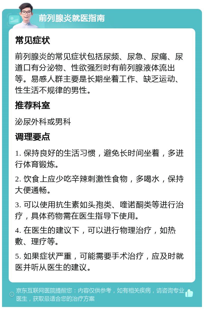 前列腺炎就医指南 常见症状 前列腺炎的常见症状包括尿频、尿急、尿痛、尿道口有分泌物、性欲强烈时有前列腺液体流出等。易感人群主要是长期坐着工作、缺乏运动、性生活不规律的男性。 推荐科室 泌尿外科或男科 调理要点 1. 保持良好的生活习惯，避免长时间坐着，多进行体育锻炼。 2. 饮食上应少吃辛辣刺激性食物，多喝水，保持大便通畅。 3. 可以使用抗生素如头孢类、喹诺酮类等进行治疗，具体药物需在医生指导下使用。 4. 在医生的建议下，可以进行物理治疗，如热敷、理疗等。 5. 如果症状严重，可能需要手术治疗，应及时就医并听从医生的建议。