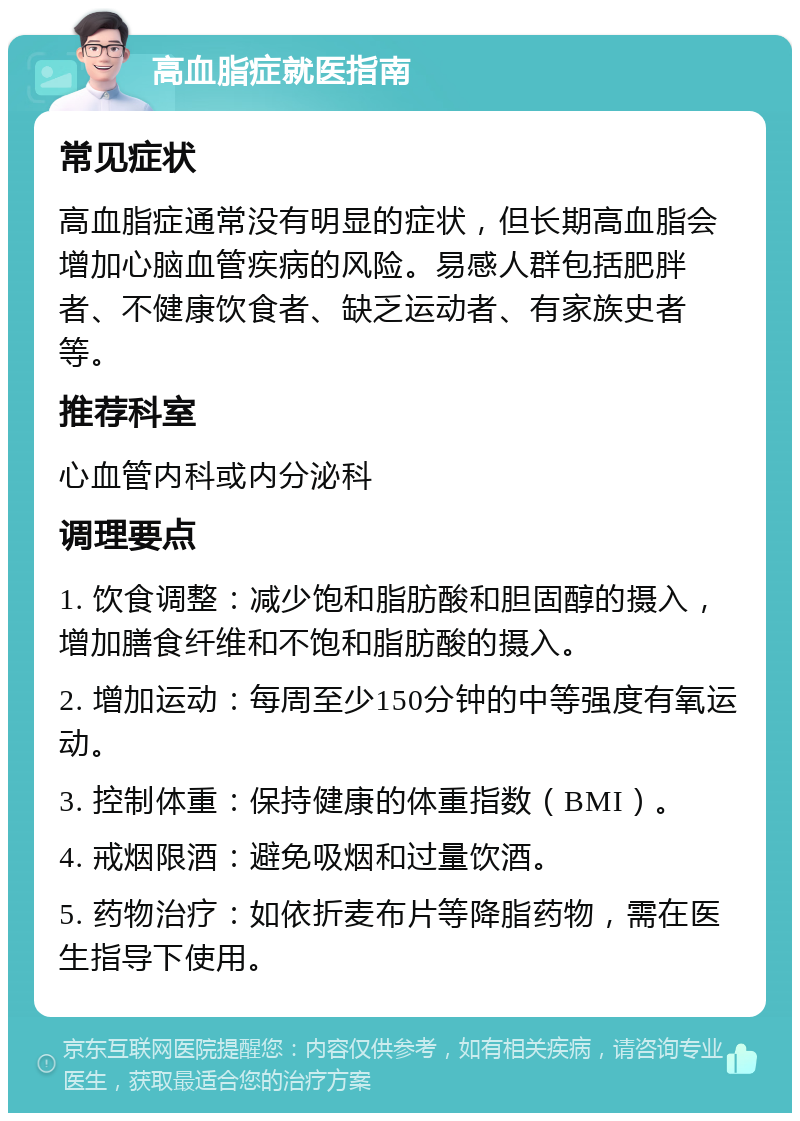 高血脂症就医指南 常见症状 高血脂症通常没有明显的症状，但长期高血脂会增加心脑血管疾病的风险。易感人群包括肥胖者、不健康饮食者、缺乏运动者、有家族史者等。 推荐科室 心血管内科或内分泌科 调理要点 1. 饮食调整：减少饱和脂肪酸和胆固醇的摄入，增加膳食纤维和不饱和脂肪酸的摄入。 2. 增加运动：每周至少150分钟的中等强度有氧运动。 3. 控制体重：保持健康的体重指数（BMI）。 4. 戒烟限酒：避免吸烟和过量饮酒。 5. 药物治疗：如依折麦布片等降脂药物，需在医生指导下使用。