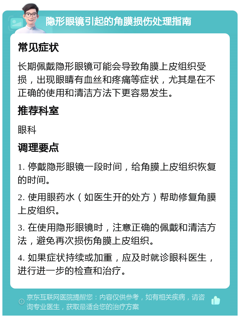 隐形眼镜引起的角膜损伤处理指南 常见症状 长期佩戴隐形眼镜可能会导致角膜上皮组织受损，出现眼睛有血丝和疼痛等症状，尤其是在不正确的使用和清洁方法下更容易发生。 推荐科室 眼科 调理要点 1. 停戴隐形眼镜一段时间，给角膜上皮组织恢复的时间。 2. 使用眼药水（如医生开的处方）帮助修复角膜上皮组织。 3. 在使用隐形眼镜时，注意正确的佩戴和清洁方法，避免再次损伤角膜上皮组织。 4. 如果症状持续或加重，应及时就诊眼科医生，进行进一步的检查和治疗。