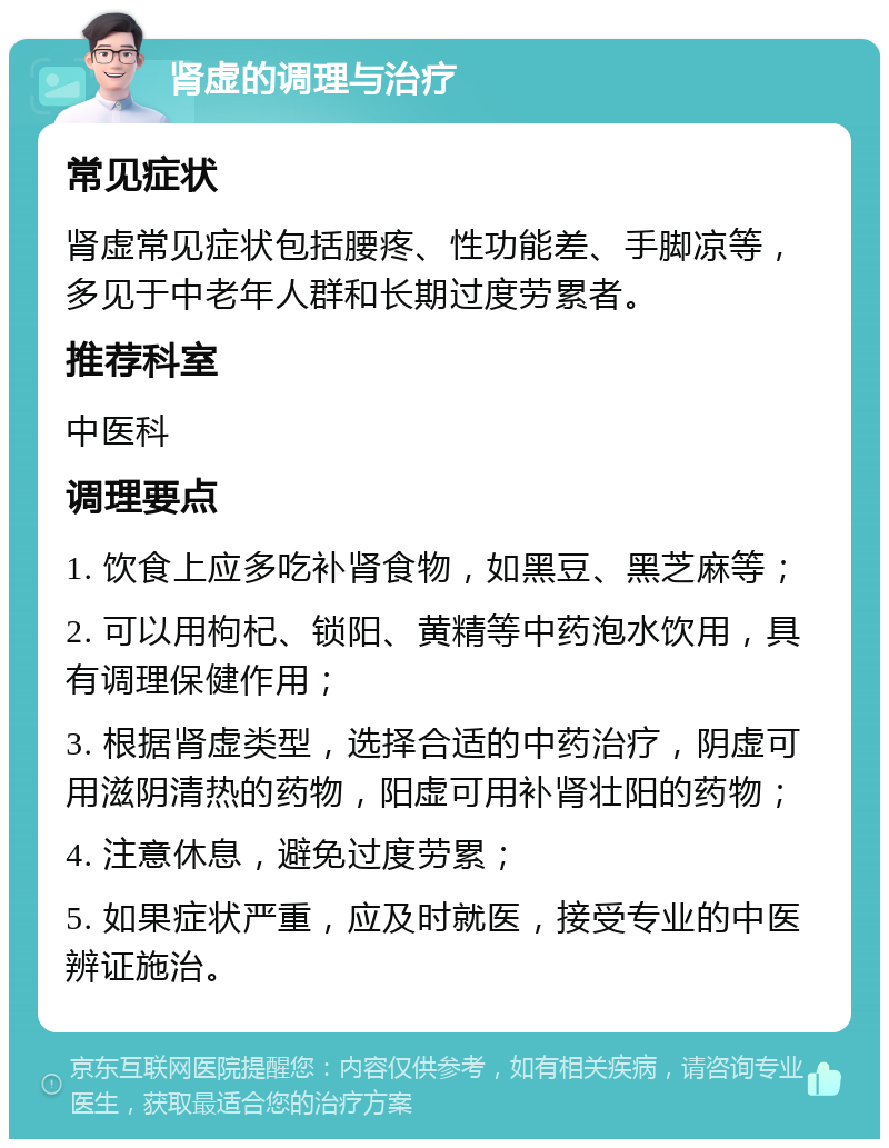 肾虚的调理与治疗 常见症状 肾虚常见症状包括腰疼、性功能差、手脚凉等，多见于中老年人群和长期过度劳累者。 推荐科室 中医科 调理要点 1. 饮食上应多吃补肾食物，如黑豆、黑芝麻等； 2. 可以用枸杞、锁阳、黄精等中药泡水饮用，具有调理保健作用； 3. 根据肾虚类型，选择合适的中药治疗，阴虚可用滋阴清热的药物，阳虚可用补肾壮阳的药物； 4. 注意休息，避免过度劳累； 5. 如果症状严重，应及时就医，接受专业的中医辨证施治。