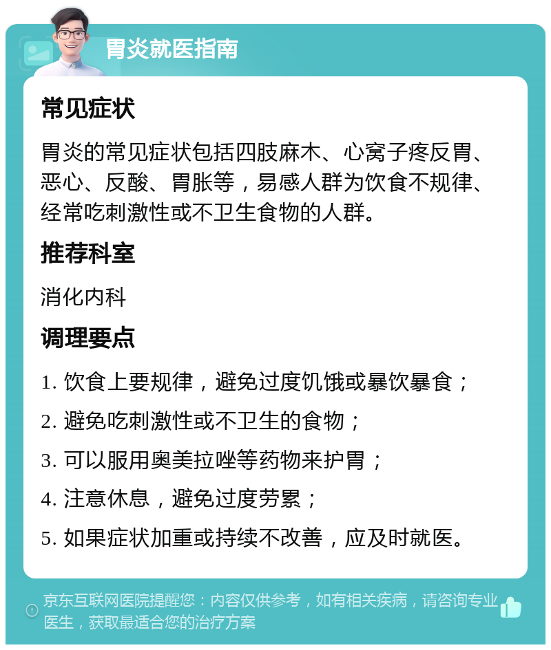 胃炎就医指南 常见症状 胃炎的常见症状包括四肢麻木、心窝子疼反胃、恶心、反酸、胃胀等，易感人群为饮食不规律、经常吃刺激性或不卫生食物的人群。 推荐科室 消化内科 调理要点 1. 饮食上要规律，避免过度饥饿或暴饮暴食； 2. 避免吃刺激性或不卫生的食物； 3. 可以服用奥美拉唑等药物来护胃； 4. 注意休息，避免过度劳累； 5. 如果症状加重或持续不改善，应及时就医。