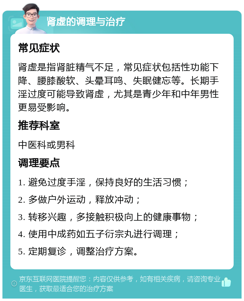 肾虚的调理与治疗 常见症状 肾虚是指肾脏精气不足，常见症状包括性功能下降、腰膝酸软、头晕耳鸣、失眠健忘等。长期手淫过度可能导致肾虚，尤其是青少年和中年男性更易受影响。 推荐科室 中医科或男科 调理要点 1. 避免过度手淫，保持良好的生活习惯； 2. 多做户外运动，释放冲动； 3. 转移兴趣，多接触积极向上的健康事物； 4. 使用中成药如五子衍宗丸进行调理； 5. 定期复诊，调整治疗方案。