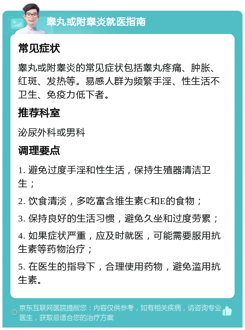 睾丸或附睾炎就医指南 常见症状 睾丸或附睾炎的常见症状包括睾丸疼痛、肿胀、红斑、发热等。易感人群为频繁手淫、性生活不卫生、免疫力低下者。 推荐科室 泌尿外科或男科 调理要点 1. 避免过度手淫和性生活，保持生殖器清洁卫生； 2. 饮食清淡，多吃富含维生素C和E的食物； 3. 保持良好的生活习惯，避免久坐和过度劳累； 4. 如果症状严重，应及时就医，可能需要服用抗生素等药物治疗； 5. 在医生的指导下，合理使用药物，避免滥用抗生素。