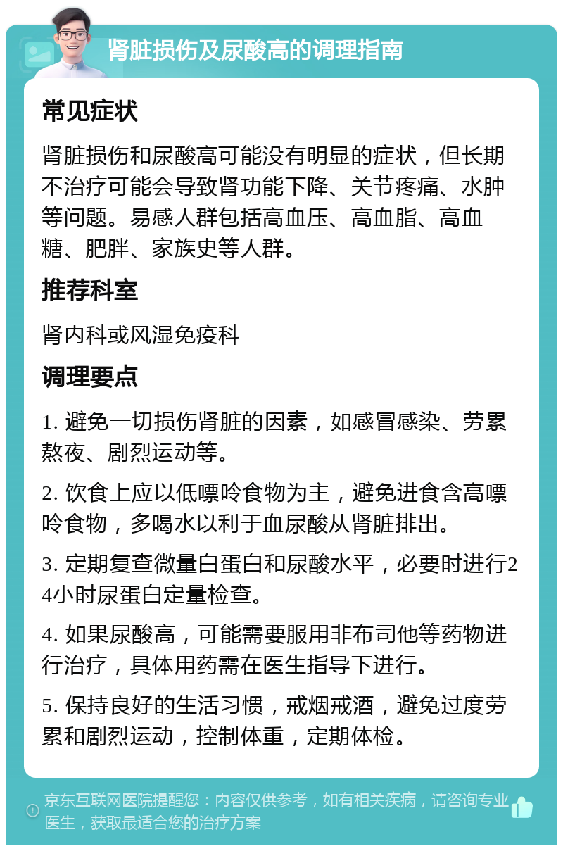 肾脏损伤及尿酸高的调理指南 常见症状 肾脏损伤和尿酸高可能没有明显的症状，但长期不治疗可能会导致肾功能下降、关节疼痛、水肿等问题。易感人群包括高血压、高血脂、高血糖、肥胖、家族史等人群。 推荐科室 肾内科或风湿免疫科 调理要点 1. 避免一切损伤肾脏的因素，如感冒感染、劳累熬夜、剧烈运动等。 2. 饮食上应以低嘌呤食物为主，避免进食含高嘌呤食物，多喝水以利于血尿酸从肾脏排出。 3. 定期复查微量白蛋白和尿酸水平，必要时进行24小时尿蛋白定量检查。 4. 如果尿酸高，可能需要服用非布司他等药物进行治疗，具体用药需在医生指导下进行。 5. 保持良好的生活习惯，戒烟戒酒，避免过度劳累和剧烈运动，控制体重，定期体检。