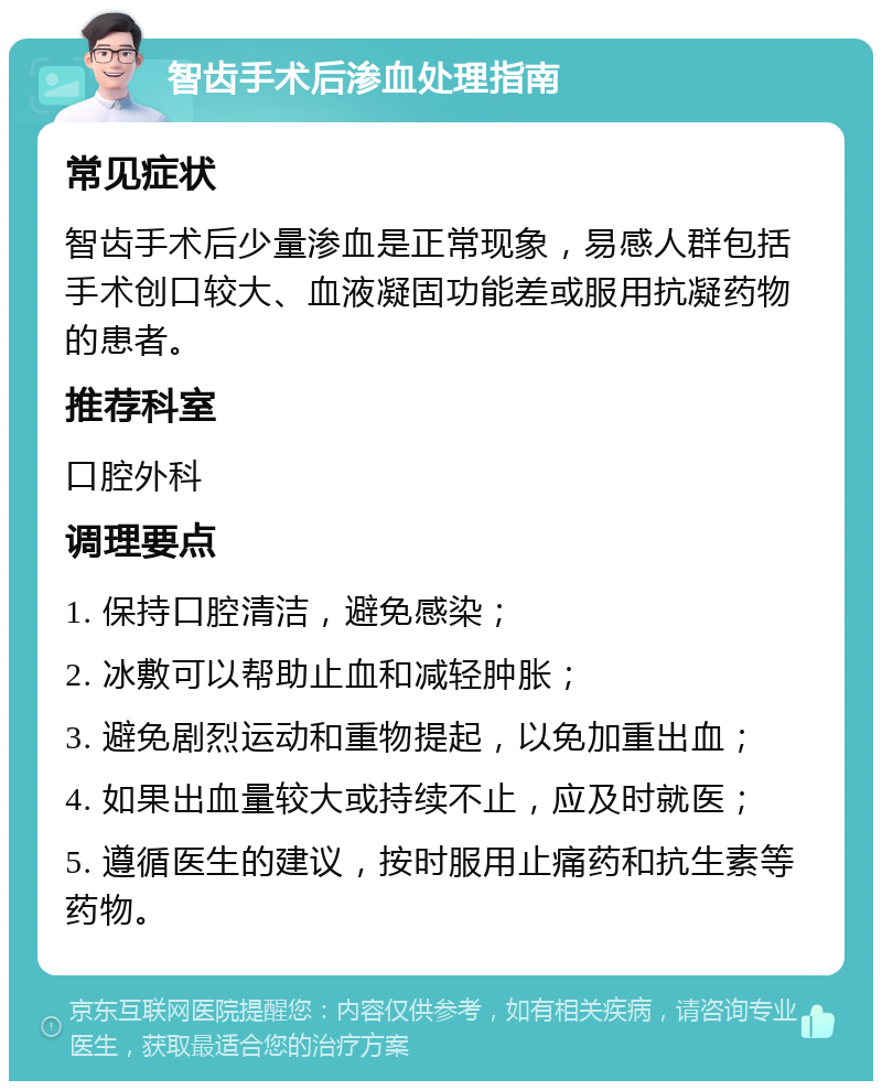 智齿手术后渗血处理指南 常见症状 智齿手术后少量渗血是正常现象，易感人群包括手术创口较大、血液凝固功能差或服用抗凝药物的患者。 推荐科室 口腔外科 调理要点 1. 保持口腔清洁，避免感染； 2. 冰敷可以帮助止血和减轻肿胀； 3. 避免剧烈运动和重物提起，以免加重出血； 4. 如果出血量较大或持续不止，应及时就医； 5. 遵循医生的建议，按时服用止痛药和抗生素等药物。