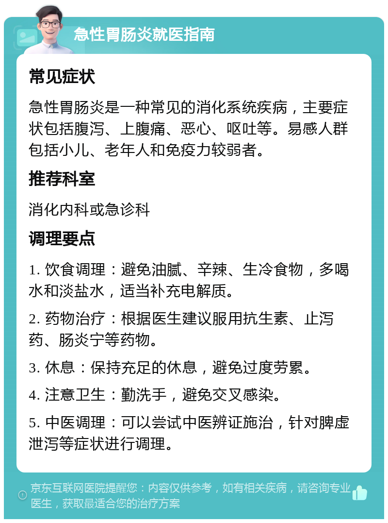 急性胃肠炎就医指南 常见症状 急性胃肠炎是一种常见的消化系统疾病，主要症状包括腹泻、上腹痛、恶心、呕吐等。易感人群包括小儿、老年人和免疫力较弱者。 推荐科室 消化内科或急诊科 调理要点 1. 饮食调理：避免油腻、辛辣、生冷食物，多喝水和淡盐水，适当补充电解质。 2. 药物治疗：根据医生建议服用抗生素、止泻药、肠炎宁等药物。 3. 休息：保持充足的休息，避免过度劳累。 4. 注意卫生：勤洗手，避免交叉感染。 5. 中医调理：可以尝试中医辨证施治，针对脾虚泄泻等症状进行调理。