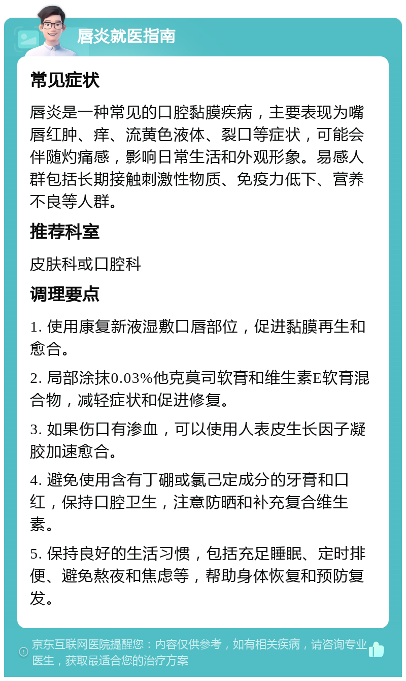 唇炎就医指南 常见症状 唇炎是一种常见的口腔黏膜疾病，主要表现为嘴唇红肿、痒、流黄色液体、裂口等症状，可能会伴随灼痛感，影响日常生活和外观形象。易感人群包括长期接触刺激性物质、免疫力低下、营养不良等人群。 推荐科室 皮肤科或口腔科 调理要点 1. 使用康复新液湿敷口唇部位，促进黏膜再生和愈合。 2. 局部涂抹0.03%他克莫司软膏和维生素E软膏混合物，减轻症状和促进修复。 3. 如果伤口有渗血，可以使用人表皮生长因子凝胶加速愈合。 4. 避免使用含有丁硼或氯己定成分的牙膏和口红，保持口腔卫生，注意防晒和补充复合维生素。 5. 保持良好的生活习惯，包括充足睡眠、定时排便、避免熬夜和焦虑等，帮助身体恢复和预防复发。