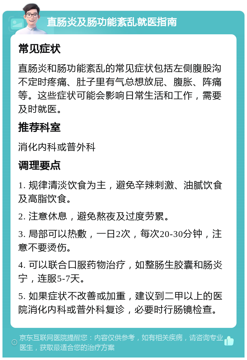 直肠炎及肠功能紊乱就医指南 常见症状 直肠炎和肠功能紊乱的常见症状包括左侧腹股沟不定时疼痛、肚子里有气总想放屁、腹胀、阵痛等。这些症状可能会影响日常生活和工作，需要及时就医。 推荐科室 消化内科或普外科 调理要点 1. 规律清淡饮食为主，避免辛辣刺激、油腻饮食及高脂饮食。 2. 注意休息，避免熬夜及过度劳累。 3. 局部可以热敷，一日2次，每次20-30分钟，注意不要烫伤。 4. 可以联合口服药物治疗，如整肠生胶囊和肠炎宁，连服5-7天。 5. 如果症状不改善或加重，建议到二甲以上的医院消化内科或普外科复诊，必要时行肠镜检查。