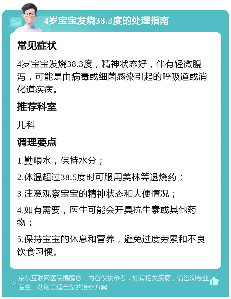 4岁宝宝发烧38.3度的处理指南 常见症状 4岁宝宝发烧38.3度，精神状态好，伴有轻微腹泻，可能是由病毒或细菌感染引起的呼吸道或消化道疾病。 推荐科室 儿科 调理要点 1.勤喂水，保持水分； 2.体温超过38.5度时可服用美林等退烧药； 3.注意观察宝宝的精神状态和大便情况； 4.如有需要，医生可能会开具抗生素或其他药物； 5.保持宝宝的休息和营养，避免过度劳累和不良饮食习惯。