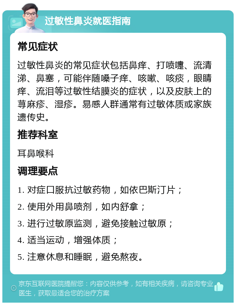 过敏性鼻炎就医指南 常见症状 过敏性鼻炎的常见症状包括鼻痒、打喷嚏、流清涕、鼻塞，可能伴随嗓子痒、咳嗽、咳痰，眼睛痒、流泪等过敏性结膜炎的症状，以及皮肤上的荨麻疹、湿疹。易感人群通常有过敏体质或家族遗传史。 推荐科室 耳鼻喉科 调理要点 1. 对症口服抗过敏药物，如依巴斯汀片； 2. 使用外用鼻喷剂，如内舒拿； 3. 进行过敏原监测，避免接触过敏原； 4. 适当运动，增强体质； 5. 注意休息和睡眠，避免熬夜。