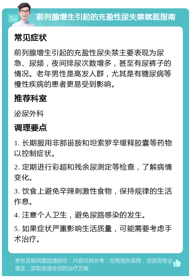 前列腺增生引起的充盈性尿失禁就医指南 常见症状 前列腺增生引起的充盈性尿失禁主要表现为尿急、尿频，夜间排尿次数增多，甚至有尿裤子的情况。老年男性是高发人群，尤其是有糖尿病等慢性疾病的患者更易受到影响。 推荐科室 泌尿外科 调理要点 1. 长期服用非那甾胺和坦索罗辛缓释胶囊等药物以控制症状。 2. 定期进行彩超和残余尿测定等检查，了解病情变化。 3. 饮食上避免辛辣刺激性食物，保持规律的生活作息。 4. 注意个人卫生，避免尿路感染的发生。 5. 如果症状严重影响生活质量，可能需要考虑手术治疗。