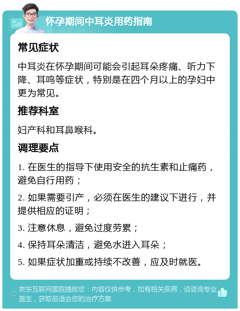 怀孕期间中耳炎用药指南 常见症状 中耳炎在怀孕期间可能会引起耳朵疼痛、听力下降、耳鸣等症状，特别是在四个月以上的孕妇中更为常见。 推荐科室 妇产科和耳鼻喉科。 调理要点 1. 在医生的指导下使用安全的抗生素和止痛药，避免自行用药； 2. 如果需要引产，必须在医生的建议下进行，并提供相应的证明； 3. 注意休息，避免过度劳累； 4. 保持耳朵清洁，避免水进入耳朵； 5. 如果症状加重或持续不改善，应及时就医。