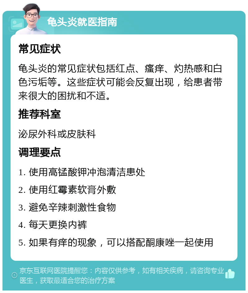 龟头炎就医指南 常见症状 龟头炎的常见症状包括红点、瘙痒、灼热感和白色污垢等。这些症状可能会反复出现，给患者带来很大的困扰和不适。 推荐科室 泌尿外科或皮肤科 调理要点 1. 使用高锰酸钾冲泡清洁患处 2. 使用红霉素软膏外敷 3. 避免辛辣刺激性食物 4. 每天更换内裤 5. 如果有痒的现象，可以搭配酮康唑一起使用