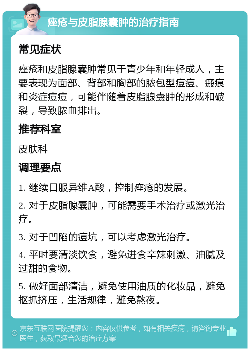 痤疮与皮脂腺囊肿的治疗指南 常见症状 痤疮和皮脂腺囊肿常见于青少年和年轻成人，主要表现为面部、背部和胸部的脓包型痘痘、瘢痕和炎症痘痘，可能伴随着皮脂腺囊肿的形成和破裂，导致脓血排出。 推荐科室 皮肤科 调理要点 1. 继续口服异维A酸，控制痤疮的发展。 2. 对于皮脂腺囊肿，可能需要手术治疗或激光治疗。 3. 对于凹陷的痘坑，可以考虑激光治疗。 4. 平时要清淡饮食，避免进食辛辣刺激、油腻及过甜的食物。 5. 做好面部清洁，避免使用油质的化妆品，避免抠抓挤压，生活规律，避免熬夜。