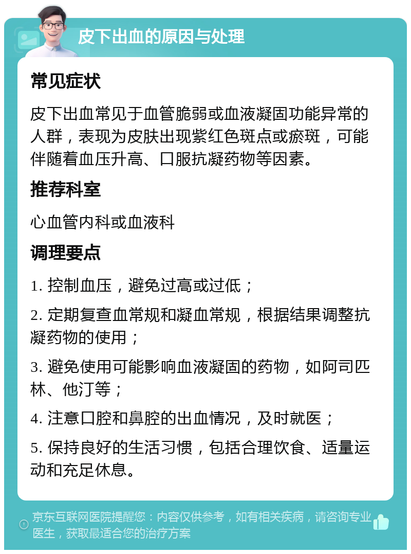 皮下出血的原因与处理 常见症状 皮下出血常见于血管脆弱或血液凝固功能异常的人群，表现为皮肤出现紫红色斑点或瘀斑，可能伴随着血压升高、口服抗凝药物等因素。 推荐科室 心血管内科或血液科 调理要点 1. 控制血压，避免过高或过低； 2. 定期复查血常规和凝血常规，根据结果调整抗凝药物的使用； 3. 避免使用可能影响血液凝固的药物，如阿司匹林、他汀等； 4. 注意口腔和鼻腔的出血情况，及时就医； 5. 保持良好的生活习惯，包括合理饮食、适量运动和充足休息。