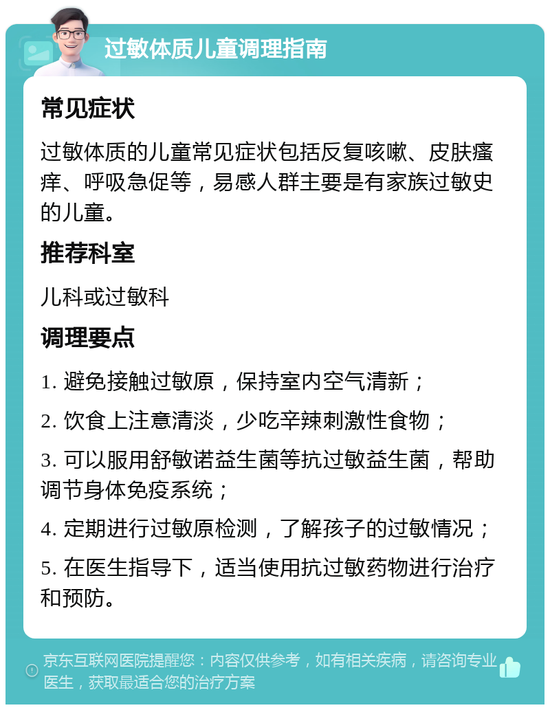 过敏体质儿童调理指南 常见症状 过敏体质的儿童常见症状包括反复咳嗽、皮肤瘙痒、呼吸急促等，易感人群主要是有家族过敏史的儿童。 推荐科室 儿科或过敏科 调理要点 1. 避免接触过敏原，保持室内空气清新； 2. 饮食上注意清淡，少吃辛辣刺激性食物； 3. 可以服用舒敏诺益生菌等抗过敏益生菌，帮助调节身体免疫系统； 4. 定期进行过敏原检测，了解孩子的过敏情况； 5. 在医生指导下，适当使用抗过敏药物进行治疗和预防。