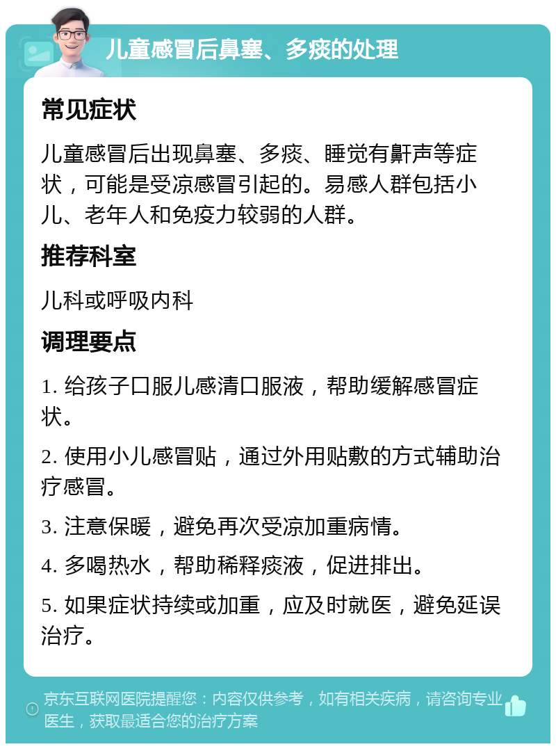 儿童感冒后鼻塞、多痰的处理 常见症状 儿童感冒后出现鼻塞、多痰、睡觉有鼾声等症状，可能是受凉感冒引起的。易感人群包括小儿、老年人和免疫力较弱的人群。 推荐科室 儿科或呼吸内科 调理要点 1. 给孩子口服儿感清口服液，帮助缓解感冒症状。 2. 使用小儿感冒贴，通过外用贴敷的方式辅助治疗感冒。 3. 注意保暖，避免再次受凉加重病情。 4. 多喝热水，帮助稀释痰液，促进排出。 5. 如果症状持续或加重，应及时就医，避免延误治疗。