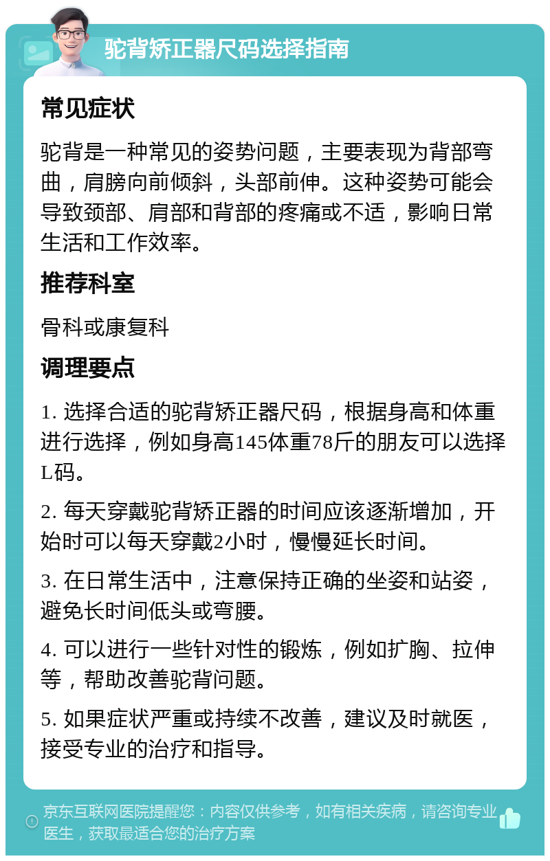 驼背矫正器尺码选择指南 常见症状 驼背是一种常见的姿势问题，主要表现为背部弯曲，肩膀向前倾斜，头部前伸。这种姿势可能会导致颈部、肩部和背部的疼痛或不适，影响日常生活和工作效率。 推荐科室 骨科或康复科 调理要点 1. 选择合适的驼背矫正器尺码，根据身高和体重进行选择，例如身高145体重78斤的朋友可以选择L码。 2. 每天穿戴驼背矫正器的时间应该逐渐增加，开始时可以每天穿戴2小时，慢慢延长时间。 3. 在日常生活中，注意保持正确的坐姿和站姿，避免长时间低头或弯腰。 4. 可以进行一些针对性的锻炼，例如扩胸、拉伸等，帮助改善驼背问题。 5. 如果症状严重或持续不改善，建议及时就医，接受专业的治疗和指导。