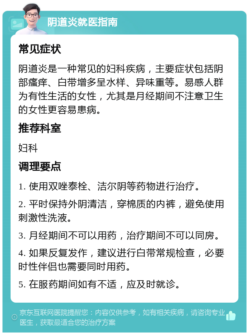 阴道炎就医指南 常见症状 阴道炎是一种常见的妇科疾病，主要症状包括阴部瘙痒、白带增多呈水样、异味重等。易感人群为有性生活的女性，尤其是月经期间不注意卫生的女性更容易患病。 推荐科室 妇科 调理要点 1. 使用双唑泰栓、洁尔阴等药物进行治疗。 2. 平时保持外阴清洁，穿棉质的内裤，避免使用刺激性洗液。 3. 月经期间不可以用药，治疗期间不可以同房。 4. 如果反复发作，建议进行白带常规检查，必要时性伴侣也需要同时用药。 5. 在服药期间如有不适，应及时就诊。