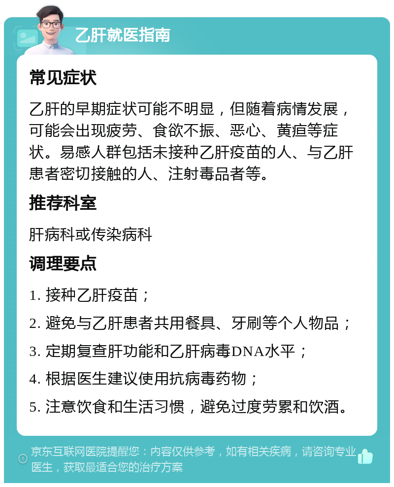 乙肝就医指南 常见症状 乙肝的早期症状可能不明显，但随着病情发展，可能会出现疲劳、食欲不振、恶心、黄疸等症状。易感人群包括未接种乙肝疫苗的人、与乙肝患者密切接触的人、注射毒品者等。 推荐科室 肝病科或传染病科 调理要点 1. 接种乙肝疫苗； 2. 避免与乙肝患者共用餐具、牙刷等个人物品； 3. 定期复查肝功能和乙肝病毒DNA水平； 4. 根据医生建议使用抗病毒药物； 5. 注意饮食和生活习惯，避免过度劳累和饮酒。