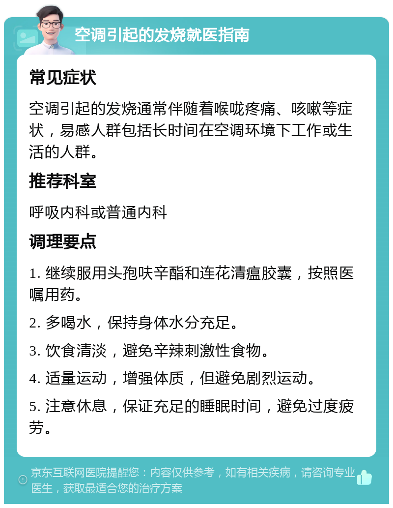 空调引起的发烧就医指南 常见症状 空调引起的发烧通常伴随着喉咙疼痛、咳嗽等症状，易感人群包括长时间在空调环境下工作或生活的人群。 推荐科室 呼吸内科或普通内科 调理要点 1. 继续服用头孢呋辛酯和连花清瘟胶囊，按照医嘱用药。 2. 多喝水，保持身体水分充足。 3. 饮食清淡，避免辛辣刺激性食物。 4. 适量运动，增强体质，但避免剧烈运动。 5. 注意休息，保证充足的睡眠时间，避免过度疲劳。