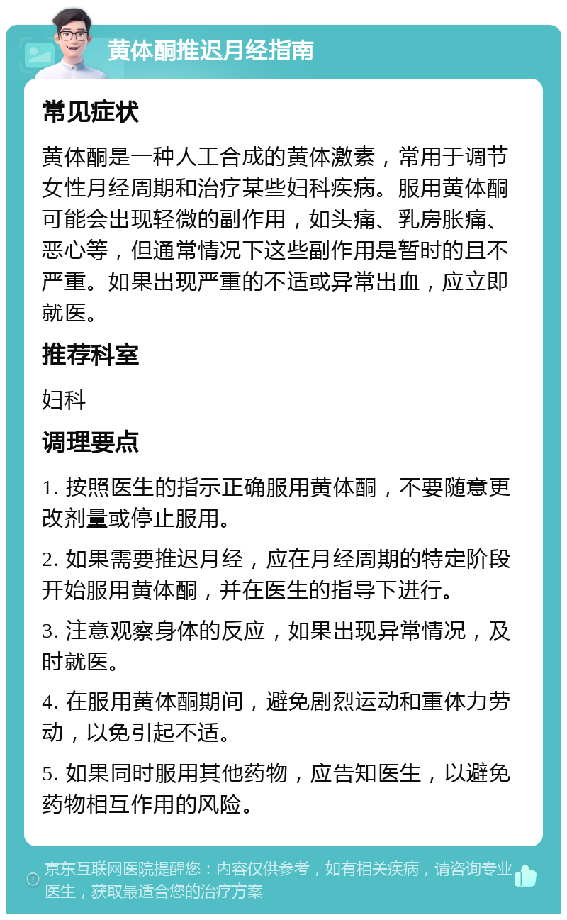 黄体酮推迟月经指南 常见症状 黄体酮是一种人工合成的黄体激素，常用于调节女性月经周期和治疗某些妇科疾病。服用黄体酮可能会出现轻微的副作用，如头痛、乳房胀痛、恶心等，但通常情况下这些副作用是暂时的且不严重。如果出现严重的不适或异常出血，应立即就医。 推荐科室 妇科 调理要点 1. 按照医生的指示正确服用黄体酮，不要随意更改剂量或停止服用。 2. 如果需要推迟月经，应在月经周期的特定阶段开始服用黄体酮，并在医生的指导下进行。 3. 注意观察身体的反应，如果出现异常情况，及时就医。 4. 在服用黄体酮期间，避免剧烈运动和重体力劳动，以免引起不适。 5. 如果同时服用其他药物，应告知医生，以避免药物相互作用的风险。