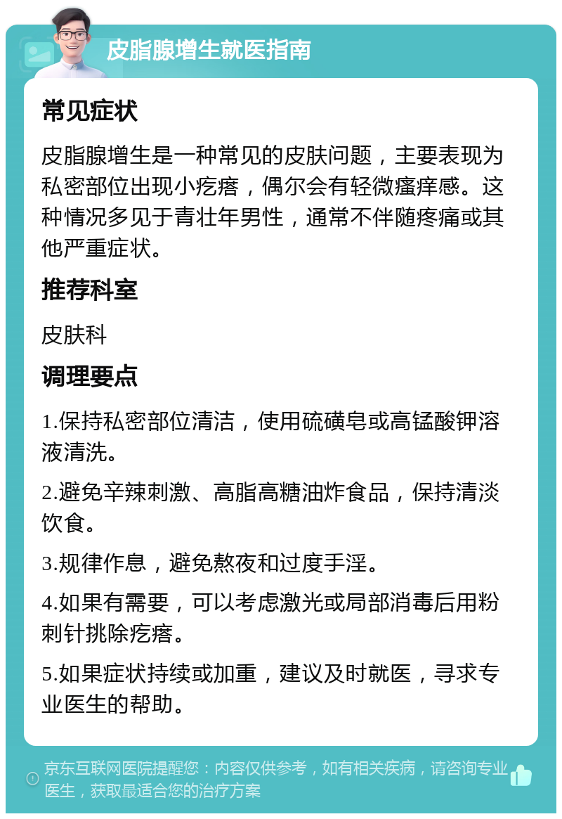 皮脂腺增生就医指南 常见症状 皮脂腺增生是一种常见的皮肤问题，主要表现为私密部位出现小疙瘩，偶尔会有轻微瘙痒感。这种情况多见于青壮年男性，通常不伴随疼痛或其他严重症状。 推荐科室 皮肤科 调理要点 1.保持私密部位清洁，使用硫磺皂或高锰酸钾溶液清洗。 2.避免辛辣刺激、高脂高糖油炸食品，保持清淡饮食。 3.规律作息，避免熬夜和过度手淫。 4.如果有需要，可以考虑激光或局部消毒后用粉刺针挑除疙瘩。 5.如果症状持续或加重，建议及时就医，寻求专业医生的帮助。