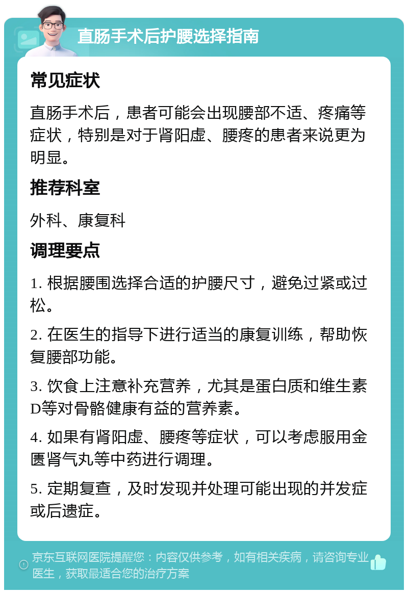 直肠手术后护腰选择指南 常见症状 直肠手术后，患者可能会出现腰部不适、疼痛等症状，特别是对于肾阳虚、腰疼的患者来说更为明显。 推荐科室 外科、康复科 调理要点 1. 根据腰围选择合适的护腰尺寸，避免过紧或过松。 2. 在医生的指导下进行适当的康复训练，帮助恢复腰部功能。 3. 饮食上注意补充营养，尤其是蛋白质和维生素D等对骨骼健康有益的营养素。 4. 如果有肾阳虚、腰疼等症状，可以考虑服用金匮肾气丸等中药进行调理。 5. 定期复查，及时发现并处理可能出现的并发症或后遗症。