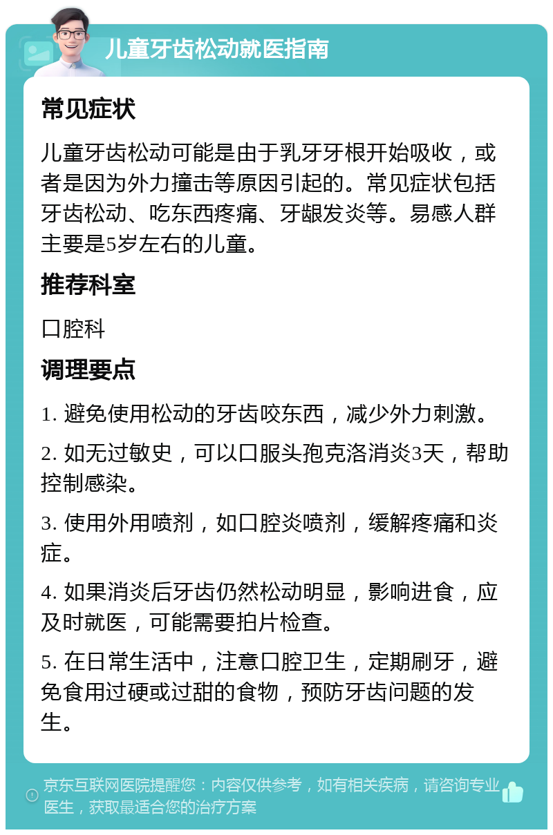 儿童牙齿松动就医指南 常见症状 儿童牙齿松动可能是由于乳牙牙根开始吸收，或者是因为外力撞击等原因引起的。常见症状包括牙齿松动、吃东西疼痛、牙龈发炎等。易感人群主要是5岁左右的儿童。 推荐科室 口腔科 调理要点 1. 避免使用松动的牙齿咬东西，减少外力刺激。 2. 如无过敏史，可以口服头孢克洛消炎3天，帮助控制感染。 3. 使用外用喷剂，如口腔炎喷剂，缓解疼痛和炎症。 4. 如果消炎后牙齿仍然松动明显，影响进食，应及时就医，可能需要拍片检查。 5. 在日常生活中，注意口腔卫生，定期刷牙，避免食用过硬或过甜的食物，预防牙齿问题的发生。