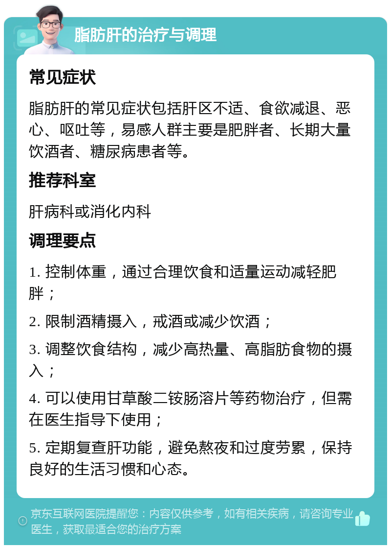 脂肪肝的治疗与调理 常见症状 脂肪肝的常见症状包括肝区不适、食欲减退、恶心、呕吐等，易感人群主要是肥胖者、长期大量饮酒者、糖尿病患者等。 推荐科室 肝病科或消化内科 调理要点 1. 控制体重，通过合理饮食和适量运动减轻肥胖； 2. 限制酒精摄入，戒酒或减少饮酒； 3. 调整饮食结构，减少高热量、高脂肪食物的摄入； 4. 可以使用甘草酸二铵肠溶片等药物治疗，但需在医生指导下使用； 5. 定期复查肝功能，避免熬夜和过度劳累，保持良好的生活习惯和心态。