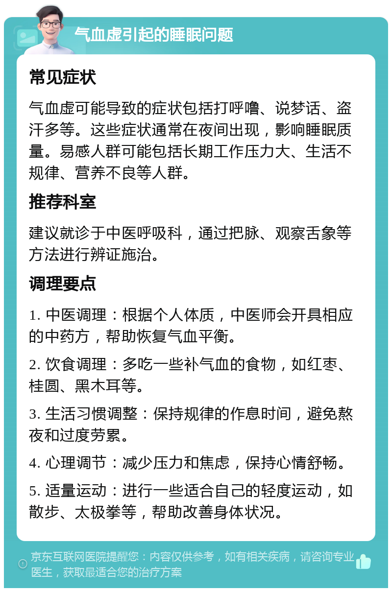 气血虚引起的睡眠问题 常见症状 气血虚可能导致的症状包括打呼噜、说梦话、盗汗多等。这些症状通常在夜间出现，影响睡眠质量。易感人群可能包括长期工作压力大、生活不规律、营养不良等人群。 推荐科室 建议就诊于中医呼吸科，通过把脉、观察舌象等方法进行辨证施治。 调理要点 1. 中医调理：根据个人体质，中医师会开具相应的中药方，帮助恢复气血平衡。 2. 饮食调理：多吃一些补气血的食物，如红枣、桂圆、黑木耳等。 3. 生活习惯调整：保持规律的作息时间，避免熬夜和过度劳累。 4. 心理调节：减少压力和焦虑，保持心情舒畅。 5. 适量运动：进行一些适合自己的轻度运动，如散步、太极拳等，帮助改善身体状况。