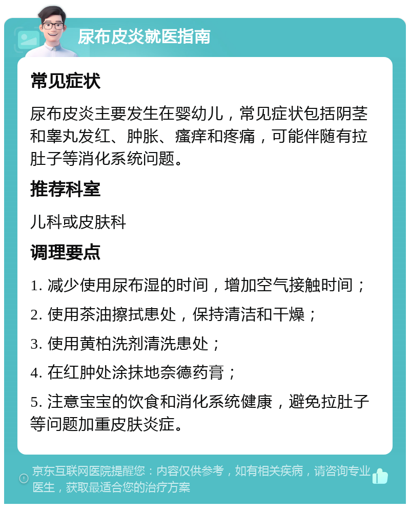 尿布皮炎就医指南 常见症状 尿布皮炎主要发生在婴幼儿，常见症状包括阴茎和睾丸发红、肿胀、瘙痒和疼痛，可能伴随有拉肚子等消化系统问题。 推荐科室 儿科或皮肤科 调理要点 1. 减少使用尿布湿的时间，增加空气接触时间； 2. 使用茶油擦拭患处，保持清洁和干燥； 3. 使用黄柏洗剂清洗患处； 4. 在红肿处涂抹地奈德药膏； 5. 注意宝宝的饮食和消化系统健康，避免拉肚子等问题加重皮肤炎症。