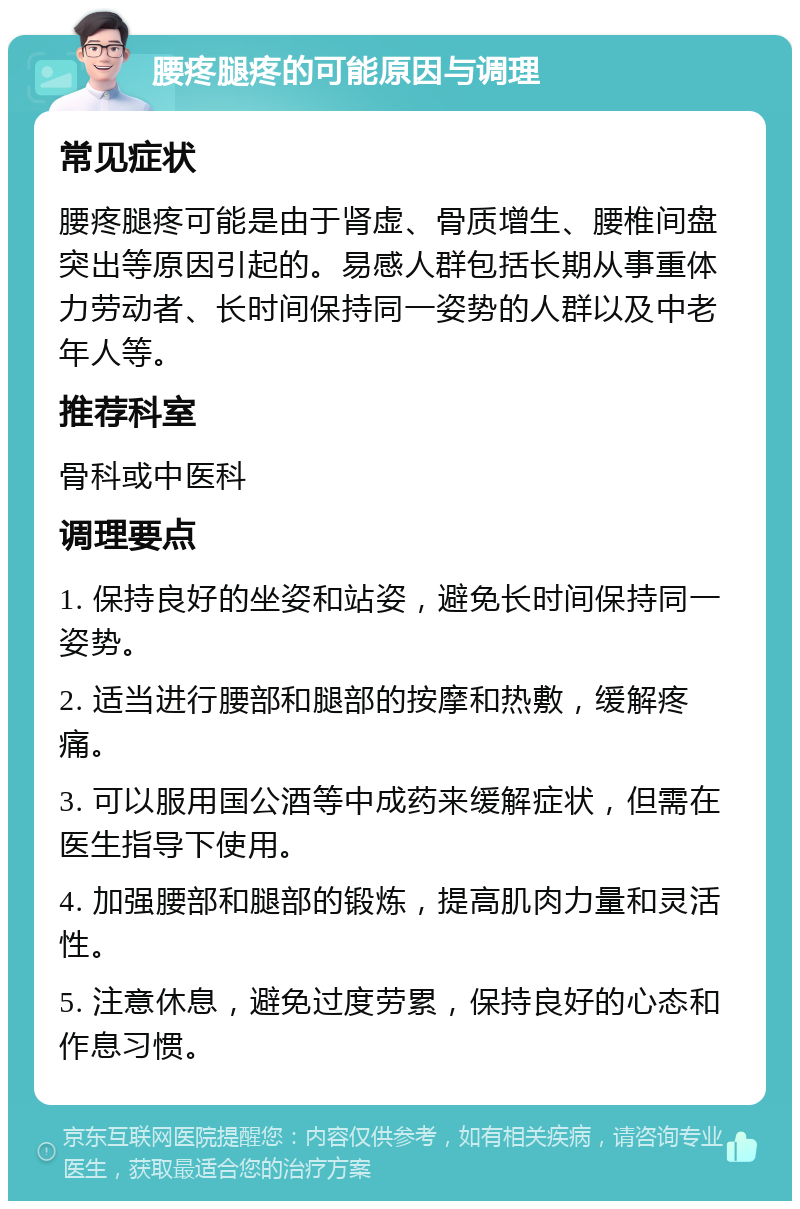 腰疼腿疼的可能原因与调理 常见症状 腰疼腿疼可能是由于肾虚、骨质增生、腰椎间盘突出等原因引起的。易感人群包括长期从事重体力劳动者、长时间保持同一姿势的人群以及中老年人等。 推荐科室 骨科或中医科 调理要点 1. 保持良好的坐姿和站姿，避免长时间保持同一姿势。 2. 适当进行腰部和腿部的按摩和热敷，缓解疼痛。 3. 可以服用国公酒等中成药来缓解症状，但需在医生指导下使用。 4. 加强腰部和腿部的锻炼，提高肌肉力量和灵活性。 5. 注意休息，避免过度劳累，保持良好的心态和作息习惯。