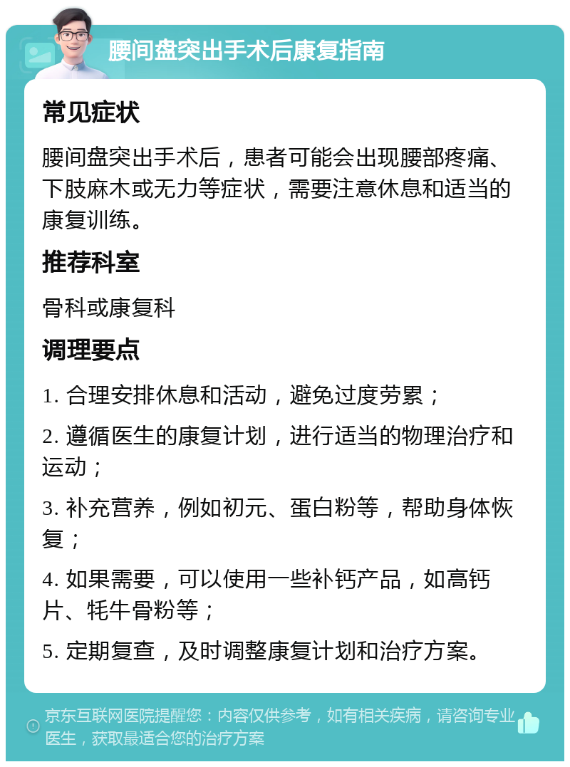 腰间盘突出手术后康复指南 常见症状 腰间盘突出手术后，患者可能会出现腰部疼痛、下肢麻木或无力等症状，需要注意休息和适当的康复训练。 推荐科室 骨科或康复科 调理要点 1. 合理安排休息和活动，避免过度劳累； 2. 遵循医生的康复计划，进行适当的物理治疗和运动； 3. 补充营养，例如初元、蛋白粉等，帮助身体恢复； 4. 如果需要，可以使用一些补钙产品，如高钙片、牦牛骨粉等； 5. 定期复查，及时调整康复计划和治疗方案。